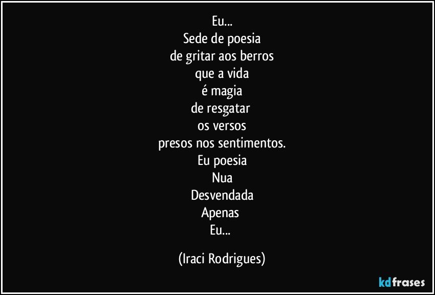 Eu...
Sede de poesia
de gritar aos berros
que a vida
é magia
de resgatar 
os versos
presos nos sentimentos.
Eu poesia
Nua
Desvendada
Apenas 
Eu... (Iraci Rodrigues)