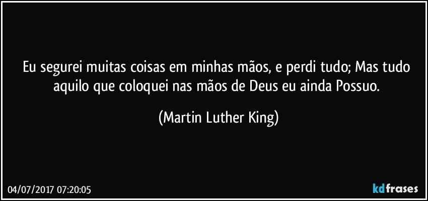 Eu segurei muitas coisas em minhas mãos, e perdi tudo; Mas tudo aquilo que coloquei nas mãos de Deus eu ainda Possuo. (Martin Luther King)