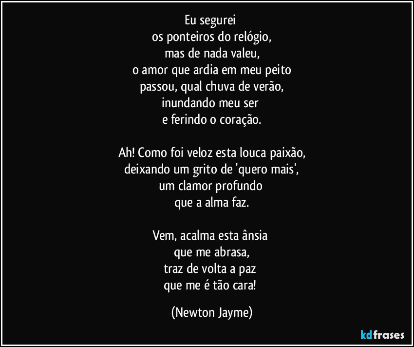 Eu segurei 
os ponteiros do relógio,
mas de nada valeu,
o amor que ardia em meu peito
passou, qual chuva de verão,
inundando meu ser 
e ferindo o coração.

Ah! Como foi veloz esta louca paixão,
deixando um grito de 'quero mais',
um clamor profundo 
que a alma faz.

Vem, acalma esta ânsia 
que me abrasa,
traz de volta a paz 
que me é tão cara! (Newton Jayme)