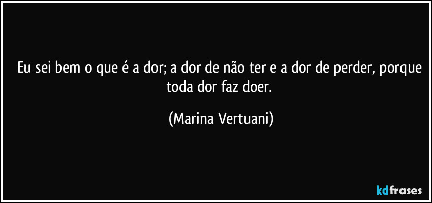 Eu sei bem o que é a dor; a dor de não ter e a dor de perder, porque toda dor faz doer. (Marina Vertuani)