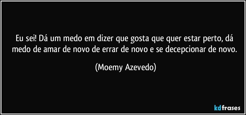 Eu sei! Dá um medo em dizer que gosta que quer estar perto, dá medo de amar de novo de errar de novo e se decepcionar de novo. (Moemy Azevedo)