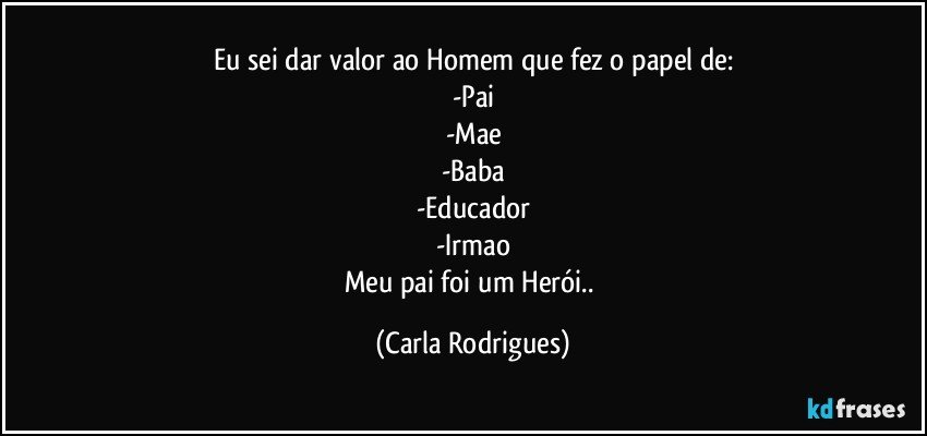 Eu sei dar valor ao Homem que fez o papel de:
-Pai
-Mae
-Baba
-Educador
-Irmao
Meu pai foi um Herói.. (Carla Rodrigues)