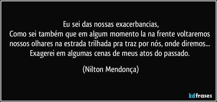 Eu sei das nossas exacerbancias,
Como sei também que em algum momento la na frente voltaremos nossos olhares na estrada trilhada pra traz por nós, onde diremos... 
Exagerei em algumas cenas de meus atos do passado. (Nilton Mendonça)