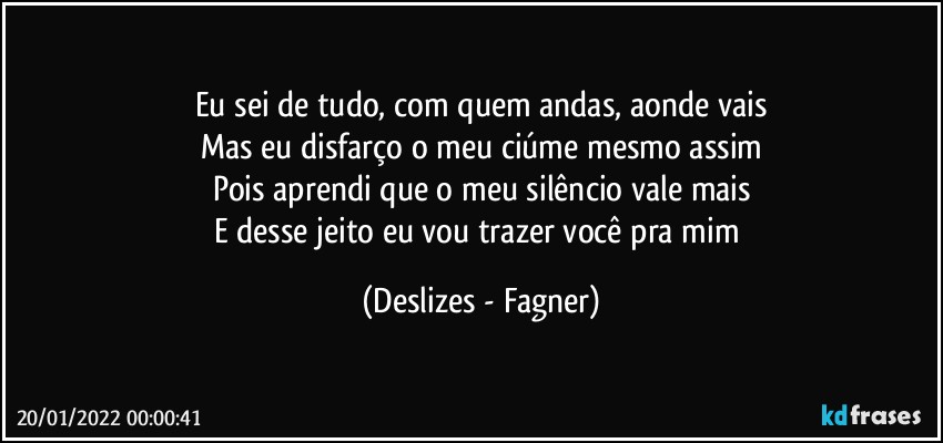 Eu sei de tudo, com quem andas, aonde vais
Mas eu disfarço o meu ciúme mesmo assim
Pois aprendi que o meu silêncio vale mais
E desse jeito eu vou trazer você pra mim (Deslizes - Fagner)