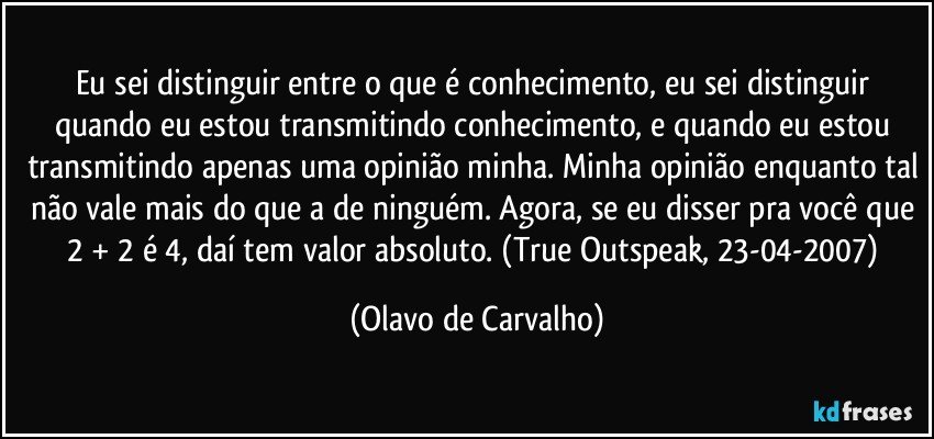 Eu sei distinguir entre o que é conhecimento, eu sei distinguir quando eu estou transmitindo conhecimento, e quando eu estou transmitindo apenas uma opinião minha. Minha opinião enquanto tal não vale mais do que a de ninguém. Agora, se eu disser pra você que 2 + 2 é 4, daí tem valor absoluto. (True Outspeak, 23-04-2007) (Olavo de Carvalho)