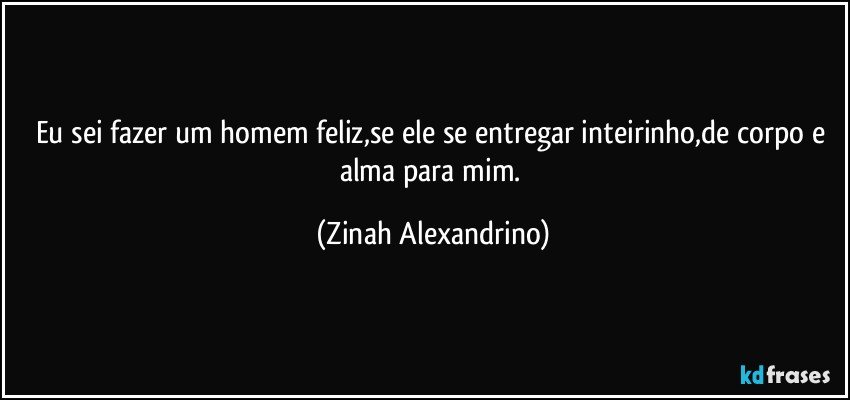 Eu sei fazer um homem feliz,se ele se entregar inteirinho,de corpo e alma para mim. (Zinah Alexandrino)