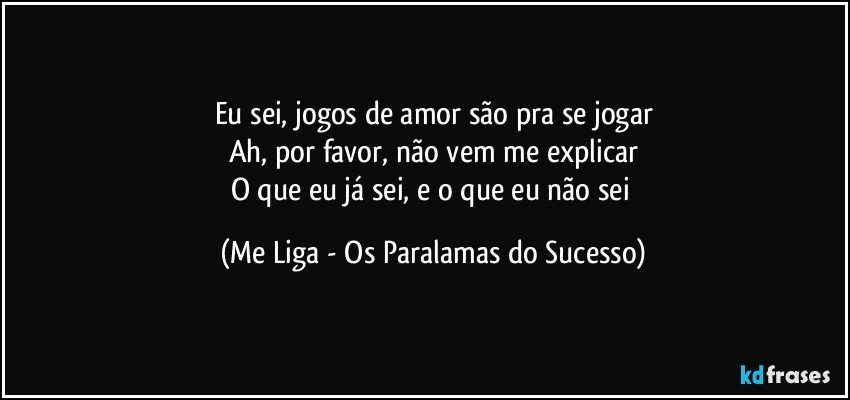 Eu sei, jogos de amor são pra se jogar
Ah, por favor, não vem me explicar
O que eu já sei, e o que eu não sei (Me Liga - Os Paralamas do Sucesso)