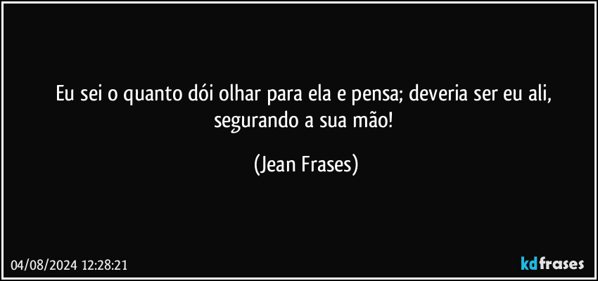 Eu sei o quanto dói olhar para ela e pensa; deveria ser eu ali, segurando a sua mão! (Jean Frases)