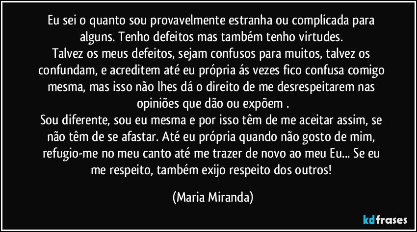 Eu sei o quanto sou provavelmente estranha ou complicada para alguns. Tenho defeitos mas também tenho virtudes. 
Talvez os meus defeitos, sejam confusos para muitos, talvez os confundam, e acreditem até eu própria ás vezes fico confusa comigo mesma, mas isso não lhes dá o direito de me desrespeitarem nas opiniões que dão ou expõem .
Sou diferente, sou eu mesma e por isso têm de me aceitar assim, se não têm de se afastar. Até eu própria quando não gosto de mim, refugio-me no meu canto até me trazer de novo ao meu Eu... Se eu me respeito, também exijo respeito dos outros! (Maria Miranda)