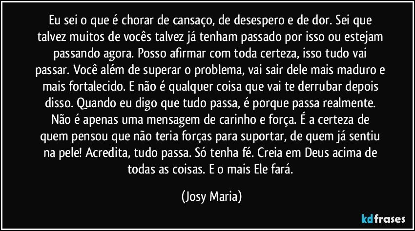 Eu sei o que é chorar de cansaço, de desespero e de dor. Sei que talvez muitos de vocês talvez já tenham passado por isso ou estejam passando agora. Posso afirmar com toda certeza, isso tudo vai passar. Você além de superar o problema, vai sair dele mais maduro e mais fortalecido. E não é qualquer coisa que vai te derrubar depois disso. Quando eu digo que tudo passa, é porque passa realmente. Não é apenas uma mensagem de carinho e força. É a certeza de quem pensou que não teria forças para suportar, de quem já sentiu na pele! Acredita, tudo passa. Só tenha fé. Creia em Deus acima de todas as coisas. E o mais Ele fará. (Josy Maria)