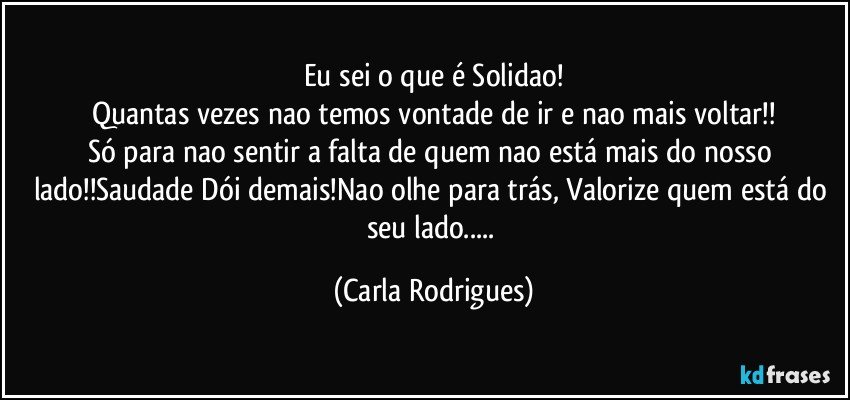 Eu sei o que é Solidao!
Quantas vezes nao temos vontade de ir e nao mais voltar!!
Só para nao sentir a falta de quem nao está mais do nosso lado!!Saudade Dói demais!Nao olhe para trás, Valorize quem está do seu lado... (Carla Rodrigues)