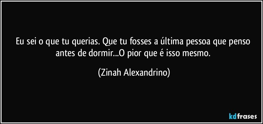 Eu sei o que tu querias. Que tu fosses a última pessoa que penso antes de dormir...O pior que é isso mesmo. (Zinah Alexandrino)