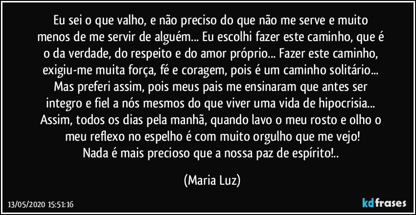 Eu sei o que valho, e não preciso do que não me serve e muito menos de me servir de alguém... Eu escolhi fazer este caminho, que é o da verdade, do respeito e do amor próprio... Fazer este caminho, exigiu-me muita força, fé e coragem, pois é um caminho solitário... Mas preferi assim, pois meus pais me ensinaram que antes ser integro e fiel a nós mesmos do que viver uma vida de hipocrisia... Assim, todos os dias pela manhã, quando lavo o meu rosto e olho o meu reflexo no espelho é com muito orgulho que me vejo!
Nada é mais precioso que a nossa paz de espírito!.. (Maria Luz)