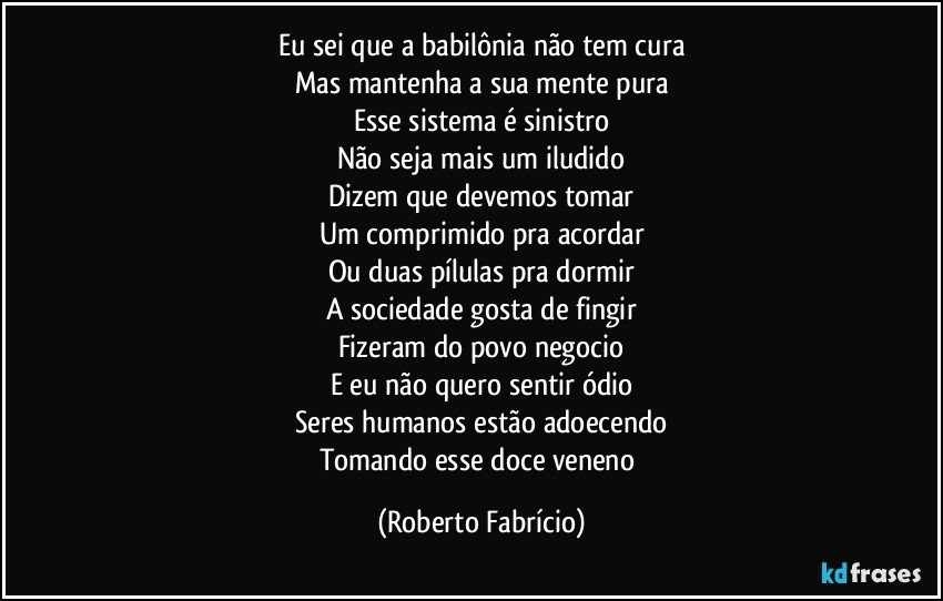 Eu sei que a babilônia não tem cura
Mas mantenha a sua mente pura
Esse sistema é sinistro
Não seja mais um iludido
Dizem que devemos tomar
Um comprimido pra acordar
Ou duas pílulas pra dormir
A sociedade gosta de fingir
Fizeram do povo negocio
E eu não quero sentir ódio
Seres humanos estão adoecendo
Tomando esse doce veneno (Roberto Fabrício)