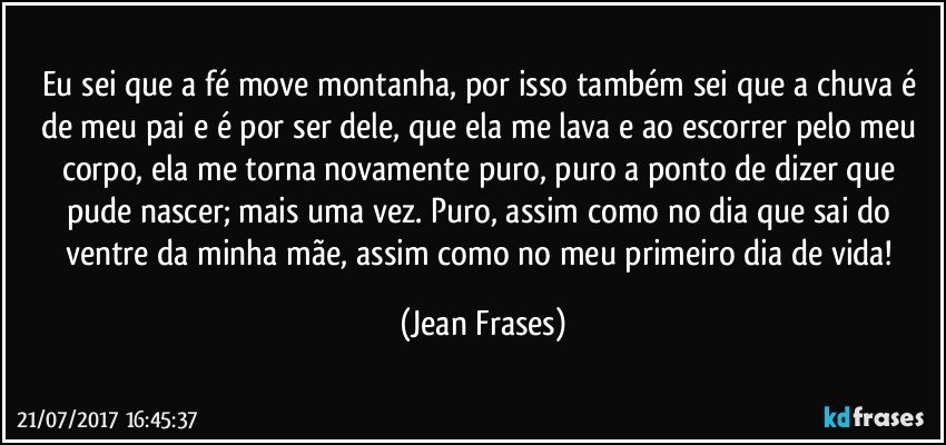 Eu sei que a fé move montanha, por isso também sei que a chuva é de meu pai e é por ser dele, que ela me lava e ao escorrer pelo meu corpo, ela me torna novamente puro, puro a ponto de dizer que pude nascer; mais uma vez. Puro, assim como no dia que sai do ventre da minha mãe, assim como no meu primeiro dia de vida! (Jean Frases)