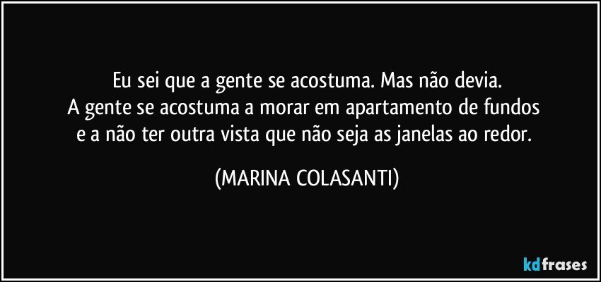 Eu sei que a gente se acostuma. Mas não devia.
A gente se acostuma a morar em apartamento de fundos 
e a não ter outra vista que não seja as janelas ao redor. (MARINA COLASANTI)