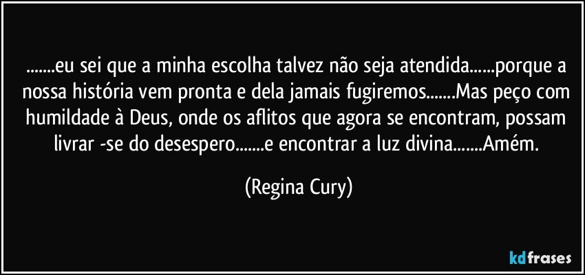 ...eu sei que a minha escolha talvez não seja atendida...porque a nossa história vem pronta e dela jamais fugiremos...Mas peço com humildade à Deus, onde os aflitos que agora se encontram, possam livrar -se do desespero...e encontrar  a luz divina...Amém. (Regina Cury)