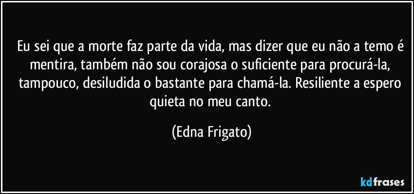 Eu sei que a morte faz parte da vida, mas dizer que eu não a temo é mentira, também não sou corajosa o suficiente para procurá-la, tampouco, desiludida o bastante para chamá-la. Resiliente a espero quieta no meu canto. (Edna Frigato)