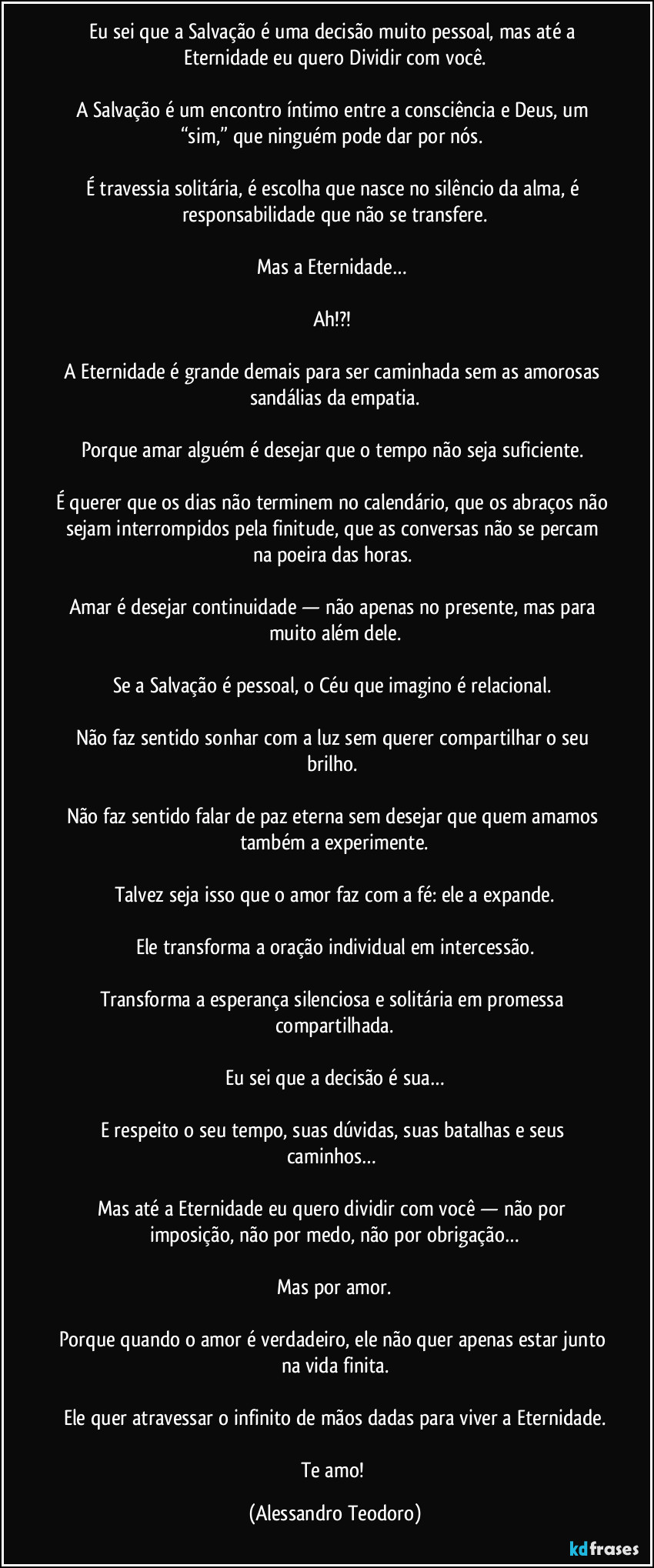 Eu sei que a Salvação é uma decisão muito pessoal, mas até a Eternidade eu quero Dividir com você.
A Salvação é um encontro íntimo entre a consciência e Deus, um “sim,” que ninguém pode dar por nós.
É travessia solitária, é escolha que nasce no silêncio da alma, é responsabilidade que não se transfere.
Mas a Eternidade…
Ah!?!
A Eternidade é grande demais para ser caminhada sem as amorosas sandálias da empatia.
Porque amar alguém é desejar que o tempo não seja suficiente.
É querer que os dias não terminem no calendário, que os abraços não sejam interrompidos pela finitude, que as conversas não se percam na poeira das horas.
Amar é desejar continuidade — não apenas no presente, mas para muito além dele.
Se a Salvação é pessoal, o Céu que imagino é relacional.
Não faz sentido sonhar com a luz sem querer compartilhar o seu brilho.
Não faz sentido falar de paz eterna sem desejar que quem amamos também a experimente.
Talvez seja isso que o amor faz com a fé: ele a expande.
Ele transforma a oração individual em intercessão.
Transforma a esperança silenciosa e solitária em promessa compartilhada.
Eu sei que a decisão é sua…
E respeito o seu tempo, suas dúvidas, suas batalhas e seus caminhos…
Mas até a Eternidade eu quero dividir com você — não por imposição, não por medo, não por obrigação…
Mas por amor.
Porque quando o amor é verdadeiro, ele não quer apenas estar junto na vida finita.
Ele quer atravessar o infinito de mãos dadas para viver a Eternidade.
Te amo! (Alessandro Teodoro)