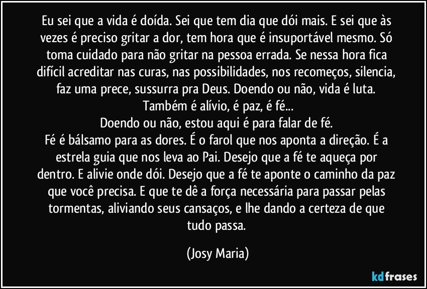 Eu sei que a vida é doída. Sei que tem dia que dói mais. E sei que às vezes é preciso gritar a dor, tem hora que é insuportável mesmo. Só toma cuidado para não gritar na pessoa errada. Se nessa hora fica difícil acreditar nas curas, nas possibilidades, nos recomeços, silencia, faz uma prece, sussurra pra Deus. Doendo ou não, vida é luta. Também é alívio, é paz, é fé...
Doendo ou não, estou aqui é para falar de fé. 
Fé é bálsamo para as dores. É o farol que nos aponta a direção. É a estrela guia que nos leva ao Pai. Desejo que a fé te aqueça por dentro. E alivie onde dói. Desejo que a fé te aponte o caminho da paz que você precisa. E que te dê a força necessária para passar pelas tormentas, aliviando seus cansaços, e lhe dando a certeza de que tudo passa. (Josy Maria)