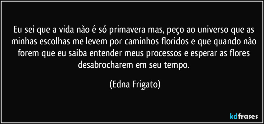Eu sei que a vida não é só primavera mas, peço ao universo que as minhas escolhas me levem por caminhos floridos e que quando não forem que eu saiba entender meus processos e esperar as flores desabrocharem em seu tempo. (Edna Frigato)