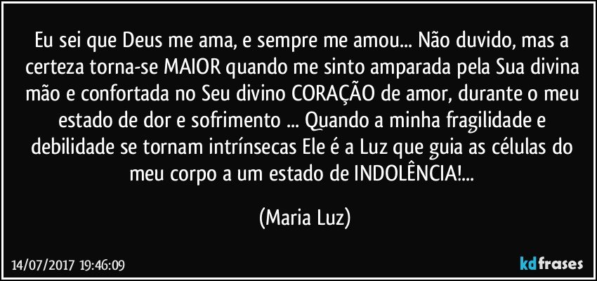 Eu sei que Deus me ama, e sempre me amou... Não duvido, mas a certeza torna-se MAIOR quando me sinto amparada pela Sua divina mão e confortada no Seu divino CORAÇÃO de amor,  durante o meu estado de dor e sofrimento ... Quando a minha fragilidade e debilidade se tornam intrínsecas Ele é a Luz que  guia as células do meu corpo a um estado de INDOLÊNCIA!... (Maria Luz)