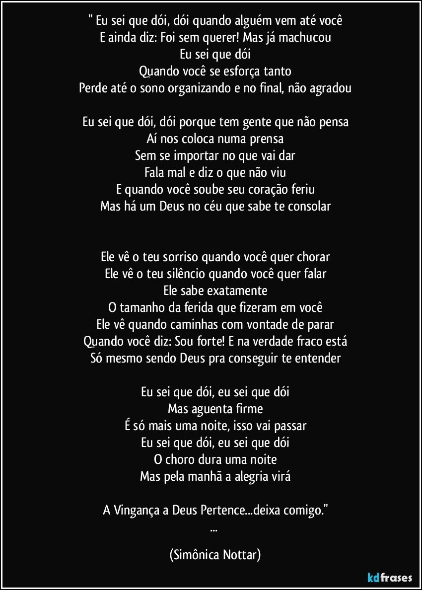 " Eu sei que dói, dói quando alguém vem até você
E ainda diz: Foi sem querer! Mas já machucou
Eu sei que dói
Quando você se esforça tanto
Perde até o sono organizando e no final, não agradou

Eu sei que dói, dói porque tem gente que não pensa
Aí nos coloca numa prensa
Sem se importar no que vai dar
Fala mal e diz o que não viu
E quando você soube seu coração feriu
Mas há um Deus no céu que sabe te consolar


Ele vê o teu sorriso quando você quer chorar
Ele vê o teu silêncio quando você quer falar
Ele sabe exatamente
O tamanho da ferida que fizeram em você
Ele vê quando caminhas com vontade de parar
Quando você diz: Sou forte! E na verdade fraco está
Só mesmo sendo Deus pra conseguir te entender

Eu sei que dói, eu sei que dói
Mas aguenta firme
É só mais uma noite, isso vai passar
Eu sei que dói, eu sei que dói
O choro dura uma noite
Mas pela manhã a alegria virá

A Vingança a Deus Pertence...deixa comigo."
... (Simônica Nottar)