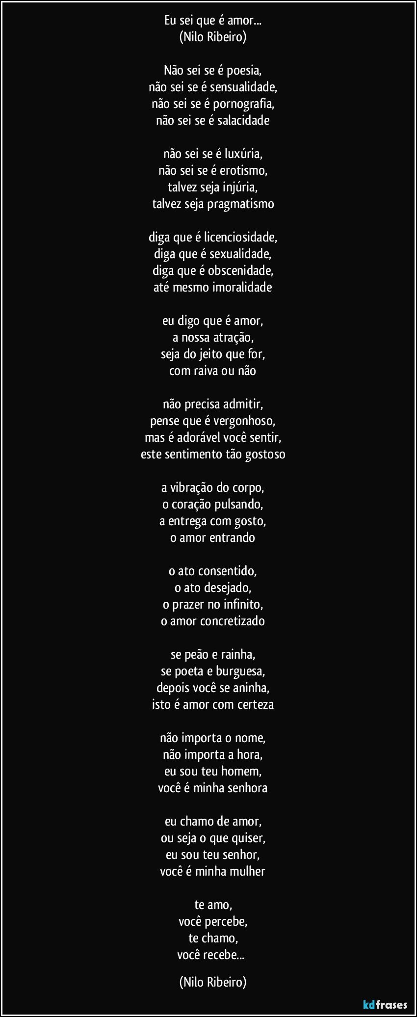 Eu sei que é amor...
(Nilo Ribeiro)

Não sei se é poesia,
não sei se é sensualidade,
não sei se é pornografia,
não sei se é salacidade

não sei se é luxúria,
não sei se é erotismo,
talvez seja injúria,
talvez seja pragmatismo

diga que é licenciosidade,
diga que é sexualidade,
diga que é obscenidade,
até mesmo imoralidade

eu digo que é amor,
a nossa atração,
seja do jeito que for,
com raiva ou não

não precisa admitir,
pense que é vergonhoso,
mas é adorável você sentir,
este sentimento tão gostoso

a vibração do corpo,
o coração pulsando,
a entrega com gosto,
o amor entrando

o ato consentido,
o ato desejado,
o prazer no infinito,
o amor concretizado

se peão e rainha,
se poeta e burguesa,
depois você se aninha,
isto é amor com certeza

não importa o nome,
não importa a hora,
eu sou teu homem,
você é minha senhora

eu chamo de amor,
ou seja o que quiser,
eu sou teu senhor,
você é minha mulher

te amo,
você percebe,
te chamo,
você recebe... (Nilo Ribeiro)