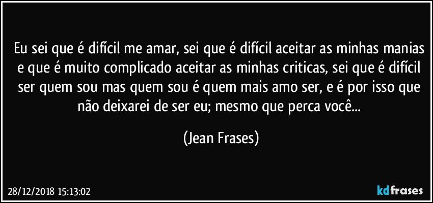 Eu sei que é difícil me amar, sei que é difícil aceitar as minhas manias e que é muito complicado aceitar as minhas criticas, sei que é difícil ser quem sou mas quem sou é quem mais amo ser, e é por isso que não deixarei de ser eu; mesmo que perca você... (Jean Frases)