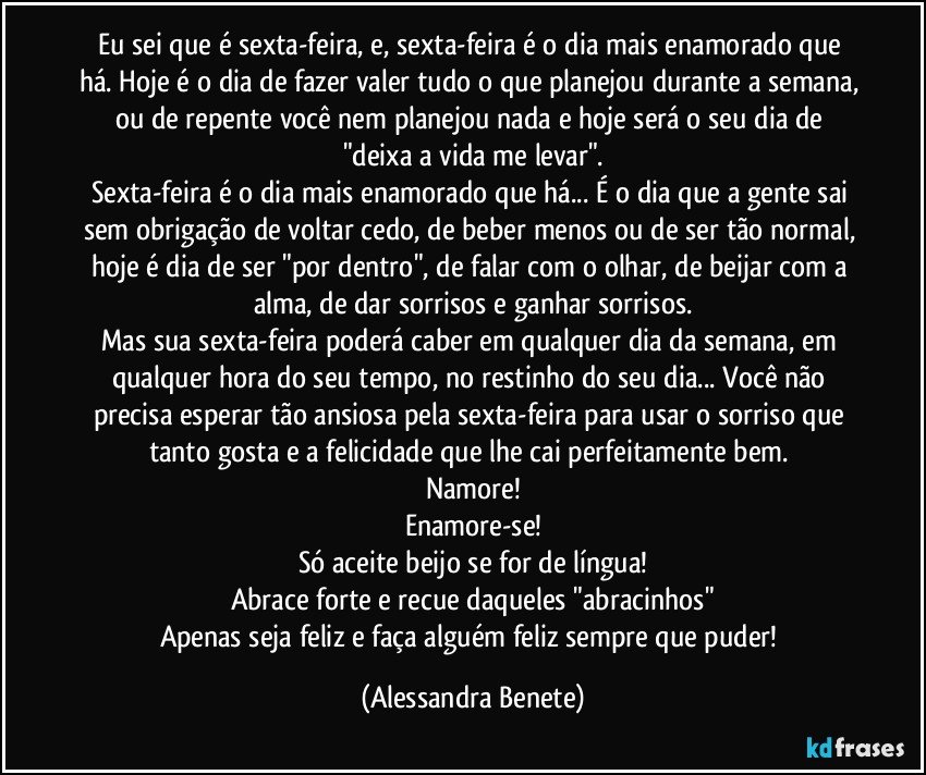 Eu sei que é sexta-feira, e, sexta-feira é o dia mais enamorado que há. Hoje é o dia de fazer valer tudo o que planejou durante a semana, ou de repente você nem planejou nada e hoje será o seu dia de "deixa a vida me levar".
Sexta-feira é o dia mais enamorado que há... É o dia que a gente sai sem obrigação de voltar cedo, de beber menos ou de ser tão normal, hoje é dia de ser "por dentro", de falar com o olhar, de beijar com a alma, de dar sorrisos e ganhar sorrisos.
Mas sua sexta-feira poderá caber em qualquer dia da semana, em qualquer hora do seu tempo, no restinho do seu dia... Você não precisa esperar tão ansiosa pela sexta-feira para usar o sorriso que tanto gosta e a felicidade que lhe cai perfeitamente bem. 
Namore!
Enamore-se!
Só aceite beijo se for de língua!
Abrace forte e recue daqueles "abracinhos"
Apenas seja feliz e faça alguém feliz sempre que puder! (Alessandra Benete)