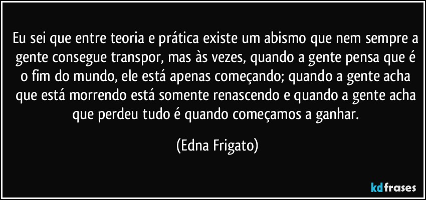 Eu sei que entre teoria e prática existe um abismo que nem sempre a gente consegue transpor, mas às vezes, quando a gente pensa que é o fim do mundo, ele está apenas começando; quando a gente acha que está  morrendo está somente renascendo e quando a gente acha que perdeu tudo é quando  começamos a ganhar. (Edna Frigato)