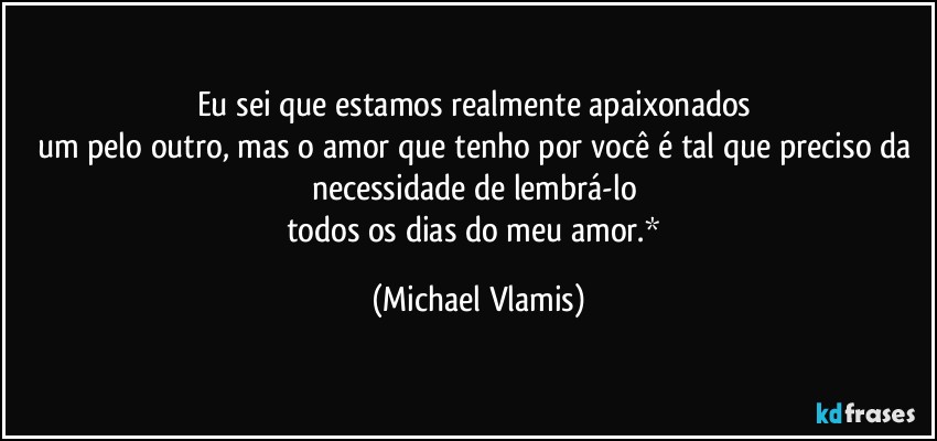 Eu sei que estamos realmente apaixonados 
um pelo outro, mas o amor que tenho por você é tal que preciso da necessidade de lembrá-lo 
todos os dias do meu amor.* (Michael Vlamis)