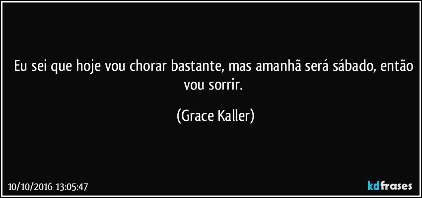 Eu sei que hoje vou chorar bastante, mas amanhã será sábado, então vou sorrir. (Grace Kaller)