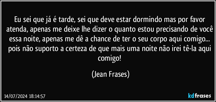 Eu sei que já é tarde, sei que deve estar dormindo mas por favor atenda, apenas me deixe lhe dizer o quanto estou precisando de você essa noite, apenas me dê a chance de ter o seu corpo aqui comigo... pois não suporto a certeza de que mais uma noite não irei tê-la aqui comigo! (Jean Frases)