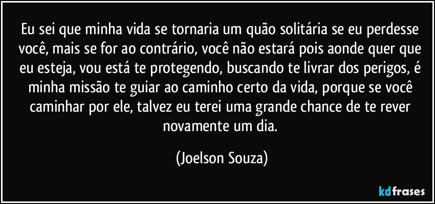 Eu sei que minha vida se tornaria um quão solitária se eu perdesse você, mais se for ao contrário, você não estará pois aonde quer que eu esteja, vou está te protegendo, buscando te livrar dos perigos, é minha missão te guiar ao caminho certo da vida, porque se você caminhar por ele, talvez eu terei uma grande chance de te rever novamente um dia. (Joelson Souza)