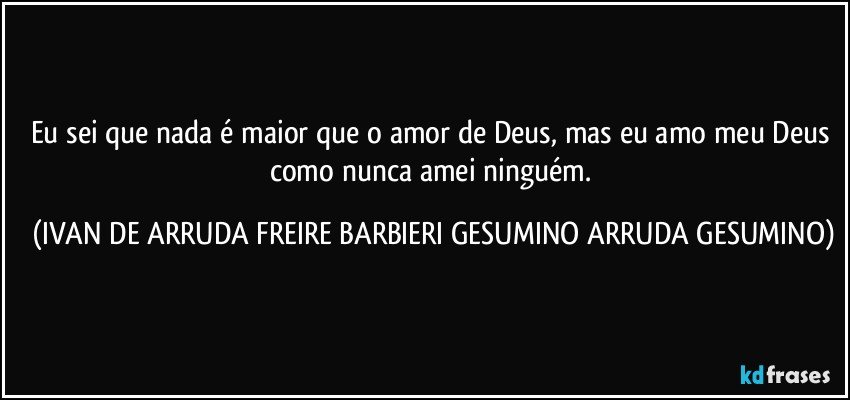 Eu sei que nada é maior que o amor de Deus, mas eu amo meu Deus como nunca amei ninguém. (IVAN DE ARRUDA FREIRE BARBIERI GESUMINO ARRUDA GESUMINO)