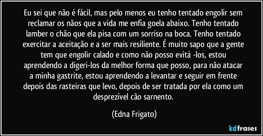 Eu sei que não é fácil, mas pelo menos eu tenho tentado engolir sem reclamar os nãos que a vida me enfia goela abaixo. Tenho tentado lamber o chão que ela pisa com um sorriso na boca. Tenho tentado exercitar a aceitação e a ser mais resiliente. É muito sapo que a gente tem que engolir calado e como não posso evitá -los, estou aprendendo a digeri-los da melhor forma que posso, para não atacar a minha gastrite, estou aprendendo a levantar e seguir em frente depois das rasteiras que levo, depois de ser tratada por ela como um desprezível cão sarnento. (Edna Frigato)