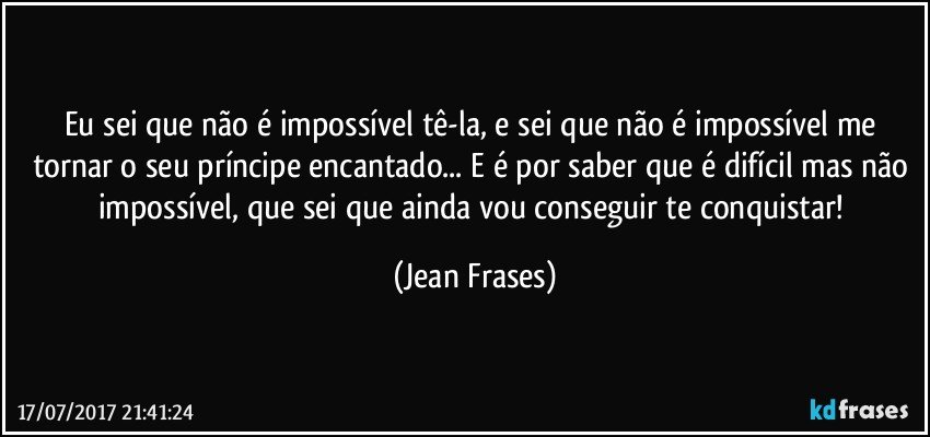 Eu sei que não é impossível tê-la, e sei que não é impossível me tornar o seu príncipe encantado... E é por saber que é difícil mas não impossível, que sei que ainda vou conseguir te conquistar! (Jean Frases)