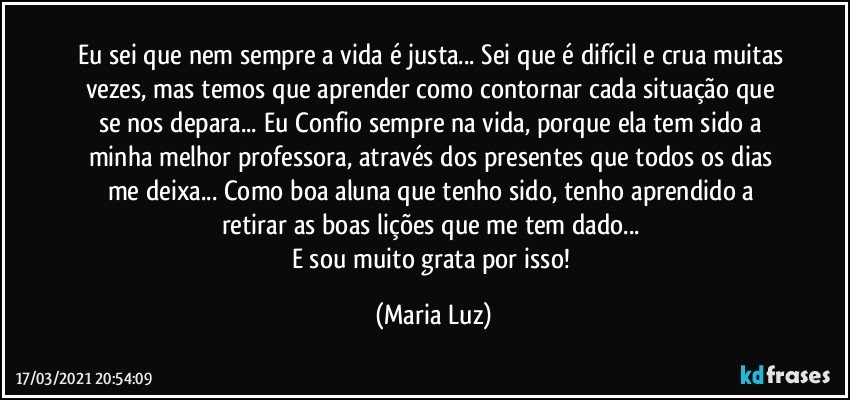 Eu sei que nem sempre a vida é justa... Sei que é difícil e crua muitas vezes, mas temos que aprender como contornar cada situação que se nos depara... Eu Confio sempre na vida, porque ela tem sido a minha melhor professora, através dos presentes que todos os dias me deixa... Como boa aluna que tenho sido, tenho aprendido a retirar as boas lições que me tem dado... 
E sou muito grata por isso! (Maria Luz)