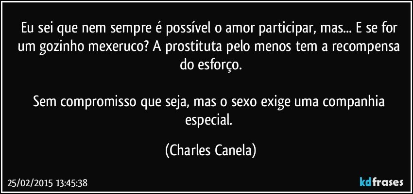 Eu sei que nem sempre é possível o amor participar, mas... E se for um gozinho mexeruco? A prostituta pelo menos tem a recompensa do esforço.

Sem compromisso que seja, mas o sexo exige uma companhia especial. (Charles Canela)