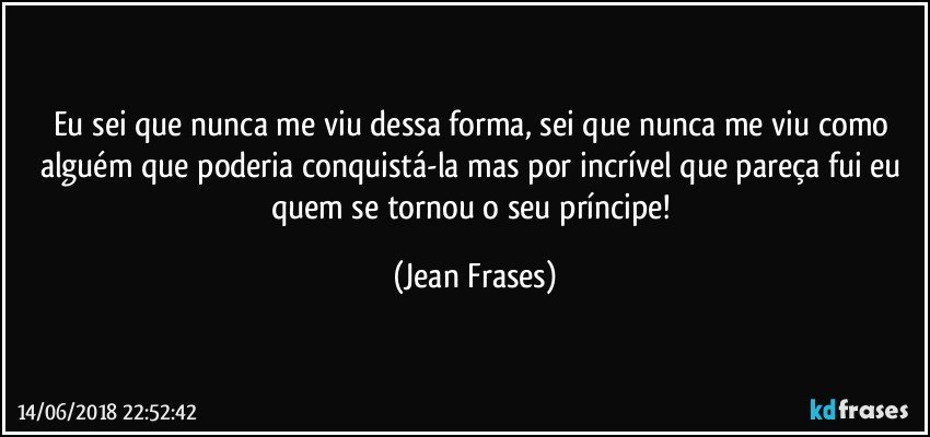 Eu sei que nunca me viu dessa forma, sei que nunca me viu como alguém que poderia conquistá-la mas por incrível que pareça fui eu quem se tornou o seu príncipe! (Jean Frases)