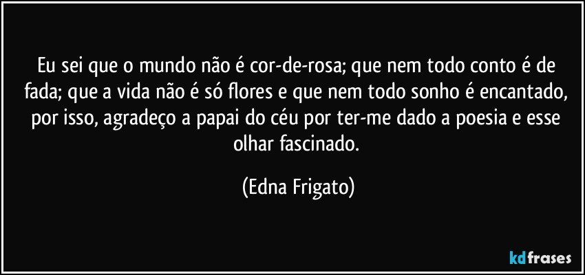 Eu sei que o mundo não é cor-de-rosa; que nem todo conto é de fada; que a vida não é só flores e que nem todo sonho é encantado, por isso, agradeço a papai do céu por ter-me dado a poesia e esse olhar fascinado. (Edna Frigato)