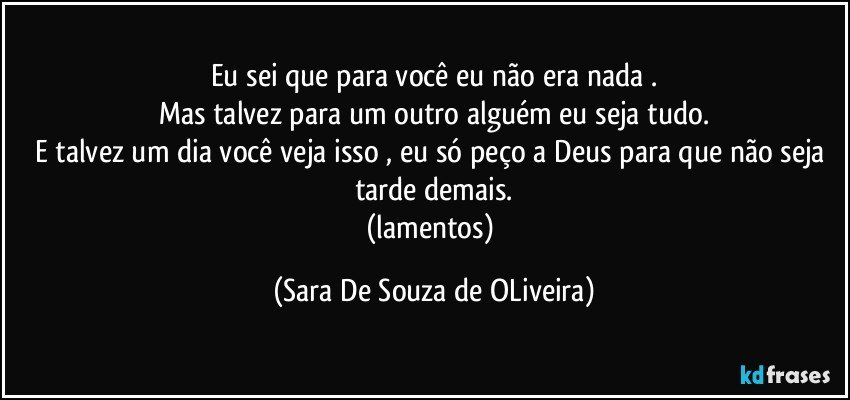 Eu sei que para você eu não era nada .
Mas talvez para um outro alguém eu seja tudo.
E talvez um dia você veja isso , eu só peço a Deus para que não seja tarde demais.
(lamentos) (Sara De Souza de OLiveira)