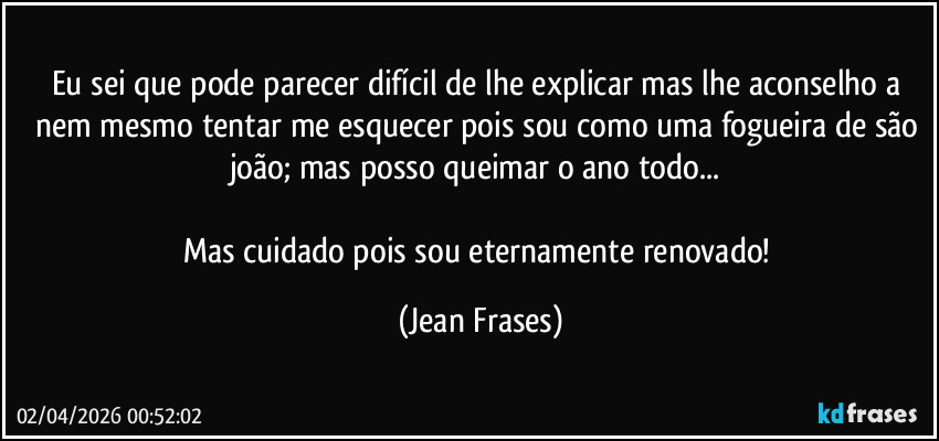Eu sei que pode parecer difícil de lhe explicar mas lhe aconselho a nem mesmo tentar me esquecer pois sou como uma fogueira de são joão; mas posso queimar o ano todo... 

Mas cuidado pois sou eternamente renovado! (Jean Frases)