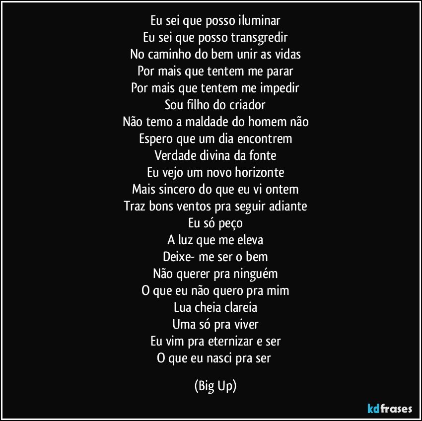 Eu sei que posso iluminar
Eu sei que posso transgredir
No caminho do bem unir as vidas
Por mais que tentem me parar
Por mais que tentem me impedir
Sou filho do criador
Não temo a maldade do homem não
Espero que um dia encontrem
Verdade divina da fonte
Eu vejo um novo horizonte
Mais sincero do que eu vi ontem
Traz bons ventos pra seguir adiante
Eu só peço
A luz que me eleva
Deixe- me ser o bem
Não querer pra ninguém
O que eu não quero pra mim
Lua cheia clareia
Uma só pra viver
Eu vim pra eternizar e ser
O que eu nasci pra ser (Big Up)