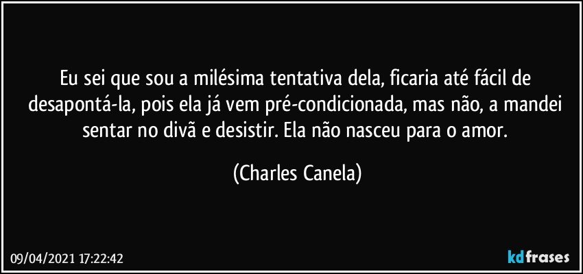 Eu sei que sou a milésima tentativa dela, ficaria até fácil de desapontá-la, pois ela já vem pré-condicionada, mas não, a mandei sentar no divã e desistir. Ela não nasceu para o amor. (Charles Canela)