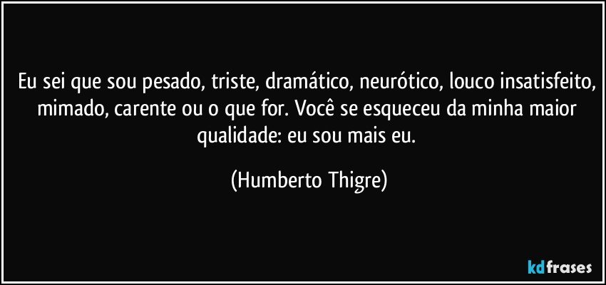 Eu sei que sou pesado, triste, dramático, neurótico, louco insatisfeito, mimado, carente ou o que for. Você se esqueceu da minha maior qualidade: eu sou mais eu. (Humberto Thigre)