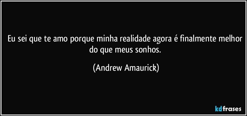 Eu sei que te amo porque minha realidade agora é finalmente melhor do que meus sonhos. (Andrew Amaurick)