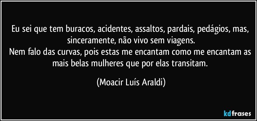 Eu sei que tem buracos, acidentes, assaltos, pardais, pedágios, mas, sinceramente, não vivo sem viagens.
Nem falo das curvas, pois estas me encantam como me encantam as mais belas mulheres que por elas transitam. (Moacir Luís Araldi)