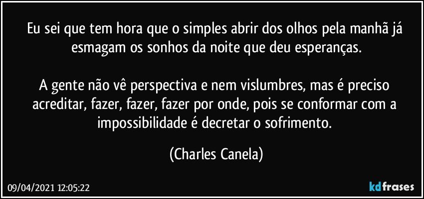 Eu sei que tem hora que o simples abrir dos olhos pela manhã já esmagam os sonhos da noite que deu esperanças.

A gente não vê perspectiva e nem vislumbres, mas é preciso acreditar, fazer, fazer, fazer por onde, pois se conformar com a impossibilidade é decretar o sofrimento. (Charles Canela)